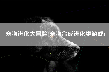 宠物进化大冒险(宠物合成进化类游戏)