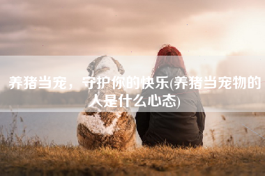 养猪当宠，守护你的快乐(养猪当宠物的人是什么心态)