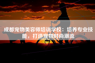 成都宠物美容师培训学校：培养专业技能，打造宠物时尚潮流