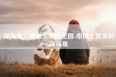 深海鱼：神秘生物的王国-市场上常见的深海鱼