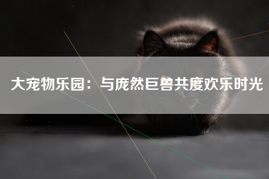大宠物乐园：与庞然巨兽共度欢乐时光