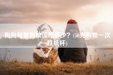 狗狗每餐狗粮该吃多少？(50克狗粮一次性纸杯)