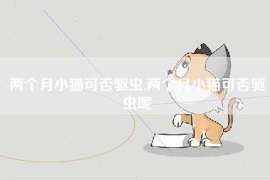 两个月小猫可否驱虫,两个月小猫可否驱虫呢