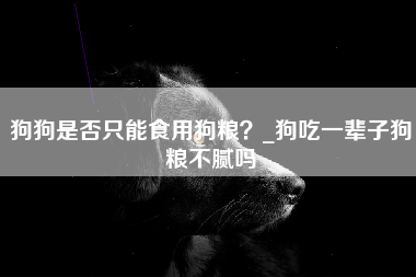 狗狗是否只能食用狗粮？_狗吃一辈子狗粮不腻吗