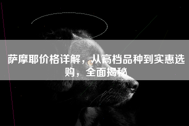 萨摩耶价格详解，从高档品种到实惠选购，全面揭秘