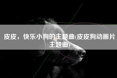 皮皮，快乐小狗的主题曲(皮皮狗动画片主题曲)