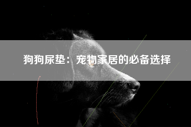 狗狗尿垫：宠物家居的必备选择